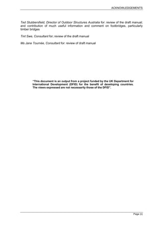 ACKNOWLEDGEMENTS




Ted Stubbersfield, Director of Outdoor Structures Australia for: review of the draft manual;
and contribution of much useful information and comment on footbridges, particularly
timber bridges

Tint Swe, Consultant for; review of the draft manual

Ms Jane Tournée, Consultant for: review of draft manual




         “This document is an output from a project funded by the UK Department for
         International Development (DFID) for the benefit of developing countries.
         The views expressed are not necessarily those of the DFID”.




                                                                                     Page (ii)
 