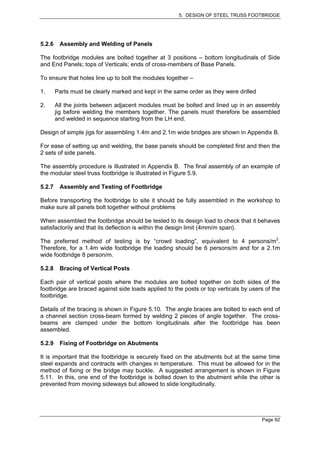 5. DESIGN OF STEEL TRUSS FOOTBRIDGE




5.2.6    Assembly and Welding of Panels

The footbridge modules are bolted together at 3 positions – bottom longitudinals of Side
and End Panels; tops of Verticals; ends of cross-members of Base Panels.

To ensure that holes line up to bolt the modules together –

1.      Parts must be clearly marked and kept in the same order as they were drilled

2.      All the joints between adjacent modules must be bolted and lined up in an assembly
        jig before welding the members together. The panels must therefore be assembled
        and welded in sequence starting from the LH end.

Design of simple jigs for assembling 1.4m and 2.1m wide bridges are shown in Appendix B.

For ease of setting up and welding, the base panels should be completed first and then the
2 sets of side panels.

The assembly procedure is illustrated in Appendix B. The final assembly of an example of
the modular steel truss footbridge is illustrated in Figure 5.9.

5.2.7    Assembly and Testing of Footbridge

Before transporting the footbridge to site it should be fully assembled in the workshop to
make sure all panels bolt together without problems

When assembled the footbridge should be tested to its design load to check that it behaves
satisfactorily and that its deflection is within the design limit (4mm/m span).

The preferred method of testing is by “crowd loading”, equivalent to 4 persons/m2.
Therefore, for a 1.4m wide footbridge the loading should be 6 persons/m and for a 2.1m
wide footbridge 8 person/m.

5.2.8    Bracing of Vertical Posts

Each pair of vertical posts where the modules are bolted together on both sides of the
footbridge are braced against side loads applied to the posts or top verticals by users of the
footbridge.

Details of the bracing is shown in Figure 5.10. The angle braces are bolted to each end of
a channel section cross-beam formed by welding 2 pieces of angle together. The cross-
beams are clamped under the bottom longitudinals after the footbridge has been
assembled.

5.2.9    Fixing of Footbridge on Abutments

It is important that the footbridge is securely fixed on the abutments but at the same time
steel expands and contracts with changes in temperature. This must be allowed for in the
method of fixing or the bridge may buckle. A suggested arrangement is shown in Figure
5.11. In this, one end of the footbridge is bolted down to the abutment while the other is
prevented from moving sideways but allowed to slide longitudinally.




                                                                                       Page 92
 