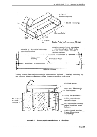 5. DESIGN OF STEEL TRUSS FOOTBRIDGE




                                                                         End Panel
                                                                         Bottom Longitudinal



                                                                                     50 x 50 x 6mm angle




                                                                 60 x 6mm flat bar

                 130 or                            350
                 140mm
                                             15 to 16mm
                                             slot            Bearing Feet at each end corner of bridge


                                                              End prevented from moving sideways by
             End fixed by 4 x M12 bolts (2 each side)         4 x 12mm diameter pins (2 each side)
             cast into bearing seat                           Cast into bearing seat, but allowed to
                                                              Slide longitudinally


                            Measure after
                            assembly                     Centre lines of slots




                                               Length of footbridge


     Locating the fixing bolts and pins accurately in the abutments is a problem. A method of overcoming this
     is to cast in the bolts and pins after the bridge is installed in position as shown below




                                                                                 Footbridge bearing


                                                                                 Leave about 200mm height
                                                                                 of bearing support


                                                                                 Support bridge on blocks

Shutter boards                                                                   Support bolts and pins in
to contain                                                                       required positions
concrete
                                                                                 Pour in concrete to complete
                                                                                 bearing support and embed
                                                                                 bolts/pins

                                                                                 Build up masonry abutment
                                                                                 to about 200mm below
                                                                                 required height



                      Figure 5.11: Bearing Supports and Anchors for Footbridge



                                                                                                        Page 95
 