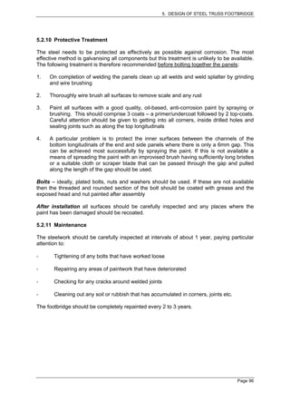 5. DESIGN OF STEEL TRUSS FOOTBRIDGE




5.2.10 Protective Treatment

The steel needs to be protected as effectively as possible against corrosion. The most
effective method is galvanising all components but this treatment is unlikely to be available.
The following treatment is therefore recommended before bolting together the panels:

1.   On completion of welding the panels clean up all welds and weld splatter by grinding
     and wire brushing

2.   Thoroughly wire brush all surfaces to remove scale and any rust

3.   Paint all surfaces with a good quality, oil-based, anti-corrosion paint by spraying or
     brushing. This should comprise 3 coats – a primer/undercoat followed by 2 top-coats.
     Careful attention should be given to getting into all corners, inside drilled holes and
     sealing joints such as along the top longitudinals

4.   A particular problem is to protect the inner surfaces between the channels of the
     bottom longitudinals of the end and side panels where there is only a 6mm gap. This
     can be achieved most successfully by spraying the paint. If this is not available a
     means of spreading the paint with an improvised brush having sufficiently long bristles
     or a suitable cloth or scraper blade that can be passed through the gap and pulled
     along the length of the gap should be used.

Bolts – ideally, plated bolts, nuts and washers should be used. If these are not available
then the threaded and rounded section of the bolt should be coated with grease and the
exposed head and nut painted after assembly

After installation all surfaces should be carefully inspected and any places where the
paint has been damaged should be recoated.

5.2.11 Maintenance

The steelwork should be carefully inspected at intervals of about 1 year, paying particular
attention to:

       Tightening of any bolts that have worked loose

       Repairing any areas of paintwork that have deteriorated

       Checking for any cracks around welded joints

       Cleaning out any soil or rubbish that has accumulated in corners, joints etc.

The footbridge should be completely repainted every 2 to 3 years.




                                                                                       Page 96
 