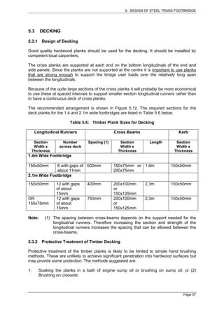 5. DESIGN OF STEEL TRUSS FOOTBRIDGE




5.3     DECKING

5.3.1    Design of Decking

Good quality hardwood planks should be used for the decking. It should be installed by
competent local carpenters.

The cross planks are supported at each end on the bottom longitudinals of the end and
side panels. Since the planks are not supported at the centre it is important to use planks
that are strong enough to support the bridge user loads over the relatively long span
between the longitudinals.

Because of the quite large sections of the cross planks it will probably be more economical
to use these at spaced intervals to support smaller section longitudinal runners rather than
to have a continuous deck of cross planks.

The recommended arrangement is shown in Figure 5.12. The required sections for the
deck planks for the 1.4 and 2.1m wide footbridges are listed in Table 5.6 below.

                        Table 5.6: Timber Plank Sizes for Decking

     Longitudinal Runners                      Cross Beams                        Kerb

  Section           Number       Spacing (1)      Section         Length         Section
  Width x         across deck                     Width x                        Width x
 Thickness                                       Thickness                      Thickness
1.4m Wide Footbridge

150x50mm     8 with gaps of     600mm          150x75mm or 1.6m               150x50mm
             about 11mm                        200x75mm
2.1m Wide Footbridge

150x50mm         12 with gaps   400mm          200x100mm        2.3m          150x50mm
                 of about                      or
                 15mm                          150x125mm
OR               12 with gaps   750mm          200x100mm        2.3m          150x50mm
150x75mm         of about                      or
                 15mm                          150x125mm

Note:      (1) The spacing between cross-beams depends on the support needed for the
               longitudinal runners. Therefore increasing the section and strength of the
               longitudinal runners increases the spacing that can be allowed between the
               cross-beams.

5.3.2    Protective Treatment of Timber Decking

Protective treatment of the timber planks is likely to be limited to simple hand brushing
methods. These are unlikely to achieve significant penetration into hardwood surfaces but
may provide some protection. The methods suggested are:

1.      Soaking the planks in a bath of engine sump oil or brushing on sump oil; or (2)
        Brushing on creosote.



                                                                                     Page 97
 