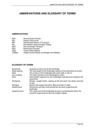 ABBREVIATIONS AND GLOSSARY OF TERMS




         ABBREVIATIONS AND GLOSSARY OF TERMS




ABBREVIATIONS

ADV            Animal Drawn Vehicle
DFL            Design Flood Level
IMT            Intermediate Means of Transport
KN             Kilo-Newton (Approximately 100kg)
NMT            Non-motorised Transport
RCC            Reinforced Concrete
USD            United States Dollars
VARBU          Village Access Roads and Bridge Unit (Malawi)




GLOSSARY OF TERMS

Abutments             Supports at each end of the footbridge
Dead loading          The self-weight of the footbridge resting on the abutments and piers
Deck                  The surface of the footbridge that users walk or ride on
Live Loading          The load imposed on the footbridge by users
Piers                 Intermediate supports for the footbridge superstructure between the
                      abutments
Shuttering            Boards, usually timber, making up the box-work into which concrete
                      is cast
Stringers             Beams that support the deck. May be timber or steel
Substructure          Abutments and piers that provide the structure supporting the
                      footbridge
Superstructure        The upper part of the footbridge structure comprising the deck, the
                      structure supporting the deck and safety railings




                                                                                  Page (iii)
 