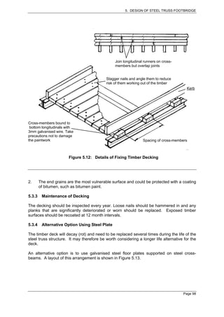 5. DESIGN OF STEEL TRUSS FOOTBRIDGE




                                                 Join longitudinal runners on cross-
                                                 members but overlap joints


                                            Stagger nails and angle them to reduce
                                            risk of them working out of the timber
                                                                                         Kerb




Cross-members bound to
 bottom longitudinals with
3mm galvanised wire. Take
precautions not to damage
the paintwork                                                     Spacing of cross-members



                        Figure 5.12: Details of Fixing Timber Decking




2.      The end grains are the most vulnerable surface and could be protected with a coating
        of bitumen, such as bitumen paint.

5.3.3    Maintenance of Decking

The decking should be inspected every year. Loose nails should be hammered in and any
planks that are significantly deteriorated or worn should be replaced. Exposed timber
surfaces should be recoated at 12 month intervals.

5.3.4    Alternative Option Using Steel Plate

The timber deck will decay (rot) and need to be replaced several times during the life of the
steel truss structure. It may therefore be worth considering a longer life alternative for the
deck.

An alternative option is to use galvanised steel floor plates supported on steel cross-
beams. A layout of this arrangement is shown in Figure 5.13.




                                                                                       Page 98
 