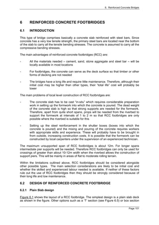 6. Reinforced Concrete Bridges




6       REINFORCED CONCRETE FOOTBRIDGES

6.1     INTRODUCTION

This type of bridge comprises basically a concrete slab reinforced with steel bars. Since
concrete has a very low tensile strength, the primary steel bars are located near the bottom
of the slab to carry all the tensile bending stresses. The concrete is assumed to carry all the
compressive bending stresses.

The main advantages of reinforced concrete footbridges (RCC) are:

-       All the materials needed – cement, sand, stone aggregate and steel bar – will be
        locally available in most locations

-       For footbridges, the concrete can serve as the deck surface so that timber or other
        forms of decking are not needed

-       The bridges have a long life and require little maintenance. Therefore, although their
        initial cost may be higher than other types, their “total life” cost will probably be
        lower

The main problems of local level construction of RCC footbridges are:

-       The concrete slab has to be cast “in-situ” which requires considerable preparation
        work in setting up the formwork into which the concrete is poured. The dead weight
        of the concrete slab is high so that strong supports are needed for the formwork.
        Therefore, apart from quite short spans, props will be needed from the riverbed to
        support the formwork at intervals of 1 to 2 m so that RCC footbridges are only
        possible where the riverbed is suitable for this

-       Setting up the steel reinforcement in the shutter boxes (boxes into which the
        concrete is poured) and the mixing and pouring of the concrete requires workers
        with appropriate skills and experience. These will probably have to be brought in
        from outside, increasing construction costs. It is possible that the formwork can be
        constructed by local carpenters under the supervision of an experienced technician.

The maximum unsupported span of RCC footbridges is about 12m. For longer spans
intermediate pier supports will be needed. Therefore RCC footbridges can only be used for
crossings of greater than about 10-12m width when the riverbed allows the construction of
support piers. This will be mainly in areas of flat to moderate rolling terrain.

Within the limitations outlined above, RCC footbridges should be considered alongside
other possible types. The main selection considerations are likely to be initial cost and
whether the skilled and experienced labour needed is available. If neither of these factors
rule out the use of RCC footbridges then they should be strongly considered because of
their long life and low maintenance.

6.2     DESIGN OF REINFORCED CONCRETE FOOTBRIDGE

6.2.1   Plain Slab design

Figure 6.1 shows the layout of a RCC footbridge. The simplest design is a plain slab deck
as shown in the figure. Other options such as a ‘T’ section (see Figure 6.5) or box section

                                                                                       Page 101
 