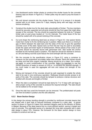 6. Reinforced Concrete Bridges




3.      Use blockboard and/or timber planks to construct the shutter boxes for the concrete
        bearing caps as shown in Figure 6.3. Timber poles may be used to prop the boxes in
        position

4.      Mix and shovel concrete into the shutter boxes. Tamp it in to ensure it is densely
        packed with no air holes. Leave for 7 days, keeping damp with wet bags, and then
        remove shuttering

5.      Construct the shutter box for the deck slab using lengths of timber. The box members
        should be securely supported and all joints should be free from gaps that might allow
        escape of the concrete. The box should be supported between its ends by T-shaped
        timber pole or post props located at 1 to 2m intervals. The inside faces of the box
        should be coated with oil to prevent sticking of the concrete

6.      Cut and shape the reinforcing steel bars as shown in Figure 6.2. Use spacer blocks
        made from mortar to fix the reinforcing bar in position. Make sure there is a minimum
        gap of 40mm between the steel bars and the sides of the box to give the specified
        concrete cover of the steel. Spacer bars cut from the bar may be used to accurately
        locate the upper and lower layers of reinforcement. Where pieces of bar cross or join
        the joints should be securely bound with galvanised wire. Also locate the anchor
        brackets for the handrail posts in position. The steel bar should be cleaned to remove
        oil, dirt and flaking rust that could reduce the bond strength with the concrete

7.      Mix the concrete to the specification shown in Figure 6.2, using a container to
        measure out the proportions accurately rather than shovels. Sand and stones should
        be clean and free from organic materials. Mixing should be on a clean, firm surface,
        not earth, to avoid contamination of the concrete. Note it is important to use the
        correct proportion of water to cement of 0.55 to 1 to achieve the required strength. If
        too much water is used the aggregate will sink and reduce the strength of the
        concrete

8.      Mixing and transport of the concrete should be well organised to enable the whole
        slab to be cast in one continuous operation. Walkways should provide access to all
        parts of the slab. The concrete should be tamped to produce a dense structure and
        levelled with shovels and lengths of timber

9.      When the slab is completed it should be kept damp for 7 to 14 days with wet bags to
        allow proper curing of the concrete to produce the required strength. The slab should
        not be walked on for at least 5 days

10.     Once the slab has cured the formwork can be removed. The prefabricated rail posts
        can then be bolted in position and the rails attached.

6.2.2    Beam Section Design

In this design the primary bending strength is provided by reinforced concrete beams that
are integral with a deck slab of reduced thickness compared to a plain slab. A typical
section is shown in Figure 6.5 taken from standard designs used by the Ministry of Works
in Malawi. Because of the deep beams this is a more efficient section, saving in weight and
cost of concrete. The estimated saving of a standard 8m long slab compared with a plain
slab design is about 15%. However, the formwork for the beam section design is more
complex to construct and set up.



                                                                                        Page 107
 
