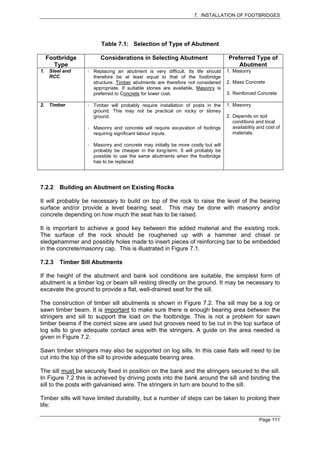 7. INSTALLATION OF FOOTBRIDGES




                        Table 7.1: Selection of Type of Abutment

     Footbridge         Considerations in Selecting Abutment                       Preferred Type of
       Type                                                                            Abutment
1.    Steel and      Replacing an abutment is very difficult. Its life should     1. Masonry
      RCC            therefore be at least equal to that of the footbridge
                     structure. Timber abutments are therefore not considered     2. Mass Concrete
                     appropriate. If suitable stones are available, Masonry is
                     preferred to Concrete for lower cost.                        3. Reinforced Concrete

2. Timber            Timber will probably require installation of posts in the    1. Masonry
                     ground. This may not be practical on rocky or stoney
                     ground.                                                      2. Depends on soil
                                                                                     conditions and local
                     Masonry and concrete will require excavation of footings        availability and cost of
                     requiring significant labour inputs.                            materials.

                     Masonry and concrete may initially be more costly but will
                     probably be cheaper in the long-term. It will probably be
                     possible to use the same abutments when the footbridge
                     has to be replaced.




7.2.2     Building an Abutment on Existing Rocks

It will probably be necessary to build on top of the rock to raise the level of the bearing
surface and/or provide a level bearing seat. This may be done with masonry and/or
concrete depending on how much the seat has to be raised.

It is important to achieve a good key between the added material and the existing rock.
The surface of the rock should be roughened up with a hammer and chisel or
sledgehammer and possibly holes made to insert pieces of reinforcing bar to be embedded
in the concrete/masonry cap. This is illustrated in Figure 7.1.

7.2.3     Timber Sill Abutments

If the height of the abutment and bank soil conditions are suitable, the simplest form of
abutment is a timber log or beam sill resting directly on the ground. It may be necessary to
excavate the ground to provide a flat, well-drained seat for the sill.

The construction of timber sill abutments is shown in Figure 7.2. The sill may be a log or
sawn timber beam. It is important to make sure there is enough bearing area between the
stringers and sill to support the load on the footbridge. This is not a problem for sawn
timber beams if the correct sizes are used but grooves need to be cut in the top surface of
log sills to give adequate contact area with the stringers. A guide on the area needed is
given in Figure 7.2.

Sawn timber stringers may also be supported on log sills. In this case flats will need to be
cut into the top of the sill to provide adequate bearing area.

The sill must be securely fixed in position on the bank and the stringers secured to the sill.
In Figure 7.2 this is achieved by driving posts into the bank around the sill and binding the
sill to the posts with galvanised wire. The stringers in turn are bound to the sill.

Timber sills will have limited durability, but a number of steps can be taken to prolong their
life:

                                                                                                  Page 111
 