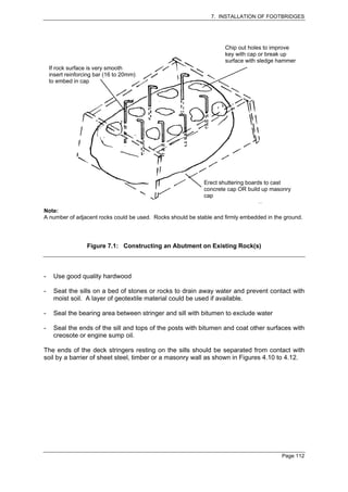 7. INSTALLATION OF FOOTBRIDGES




                                                                     Chip out holes to improve
                                                                     key with cap or break up
                                                                     surface with sledge hammer
    If rock surface is very smooth
    insert reinforcing bar (16 to 20mm)
    to embed in cap




                                                             Erect shuttering boards to cast
                                                             concrete cap OR build up masonry
                                                             cap

Note:
A number of adjacent rocks could be used. Rocks should be stable and firmly embedded in the ground.




                   Figure 7.1: Constructing an Abutment on Existing Rock(s)



-    Use good quality hardwood

-    Seat the sills on a bed of stones or rocks to drain away water and prevent contact with
     moist soil. A layer of geotextile material could be used if available.

-    Seal the bearing area between stringer and sill with bitumen to exclude water

-    Seal the ends of the sill and tops of the posts with bitumen and coat other surfaces with
     creosote or engine sump oil.

The ends of the deck stringers resting on the sills should be separated from contact with
soil by a barrier of sheet steel, timber or a masonry wall as shown in Figures 4.10 to 4.12.




                                                                                           Page 112
 
