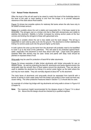 7. INSTALLATION OF FOOTBRIDGES




7.2.4   Raised Timber Abutments

Often the level of the sill will need to be raised to match the level of the footbridge deck to
the level of the path or track leading to and from the bridge, or to provide adequate
clearance of the deck above flood waters.

Figure 7.3 shows two possible options for relatively flat banks where the sills have only to
be raised a limited amount.

Option (i) is suitable where the soil is stable and reasonably firm. A flat base needs to be
excavated. The stringers rest on a timber crib that is filled with stones/rocks and rubble to
stabilise the abutment. Stability is further increased by sinking anchor posts at the four
corners and binding the stringers to these with galvanised wire.

Option (ii) is suitable where the soil is less stable and the bank steeper. The sill log is
supported on each side by piles sunk into the ground. The abutment is further stabilised by
linking it to anchor posts sunk into the ground higher up the bank.

In both options the area up the bank from the abutment will probably need to be backfilled
to build it up to the level of the path/track. This will need to be protected against flood-
water, especially if the abutment is more than about 0.8m high. Large rocks and gabions
(baskets filled with stones) may be used. Grass and plants with deep roots should be
planted on exposed areas of soil.

Wing-walls may be used for protection of back-fill for taller abutments.

Figure 7.4 shows examples of taller timber abutments with timber wing-walls for use on
steeper banks. As well as protecting the back-fill, abutments and banks against erosion the
wing-walls help the smooth flow of flood waters around the abutments. They can also be
used to stabilise the abutment by linking it to anchor posts higher up the bank where the
                                                                o
soil may be more stable. They are normally aligned at about 45 to the abutment.

The back faces of abutments and wing-walls should be separated from back-fill with a
barrier of stones to drain water away from the timber and protect it from moist soil that may
cause rotting.. The other protective measures listed in Section 7.2.3 should also be used.

An example of a timber log bridge with log abutments and wing walls is shown in Figure 4.8
(Chapter 4).

Note:   The maximum height recommended for the designs shown in Figure 7.4 is about
         2m. Above this the design should be checked by a qualified engineer.




                                                                                      Page 114
 