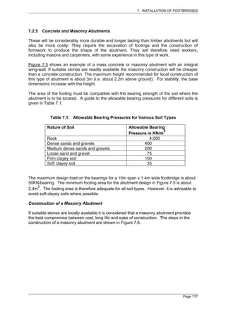 7. INSTALLATION OF FOOTBRIDGES




7.2.5   Concrete and Masonry Abutments

These will be considerably more durable and longer lasting than timber abutments but will
also be more costly. They require the excavation of footings and the construction of
formwork to produce the shape of the abutment. They will therefore need workers,
including masons and carpenters, with some experience in this type of work.

Figure 7.5 shows an example of a mass concrete or masonry abutment with an integral
wing-wall. If suitable stones are readily available the masonry construction will be cheaper
than a concrete construction. The maximum height recommended for local construction of
this type of abutment is about 3m (i.e. about 2.2m above ground). For stability, the base
dimensions increase with the height.

The area of the footing must be compatible with the bearing strength of the soil where the
abutment is to be located. A guide to the allowable bearing pressures for different soils is
given in Table 7.1.


            Table 7.1: Allowable Bearing Pressures for Various Soil Types

          Nature of Soil                               Allowable Bearing
                                                                        2
                                                       Pressure in KN/m
          Rock                                                   4,000
          Dense sands and gravels                             400
          Medium dense sands and gravels                      200
          Loose sand and gravel                                75
          Firm clayey soil                                    100
          Soft clayey soil                                      35


The maximum design load on the bearings for a 10m span x 1.4m wide footbridge is about
50KN/bearing. The minimum footing area for the abutment design in Figure 7.5 is about
     2
2.4m . The footing area is therefore adequate for all soil types. However, it is advisable to
avoid soft clayey soils where possible.

Construction of a Masonry Abutment

If suitable stones are locally available it is considered that a masonry abutment provides
the best compromise between cost, long life and ease of construction. The steps in the
construction of a masonry abutment are shown in Figure 7.6.




                                                                                     Page 117
 