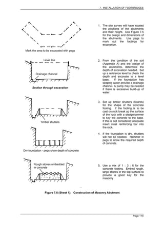 7. INSTALLATION OF FOOTBRIDGES




                                                       1. The site survey will have located
                                                          the positions of the abutments
                                                          and their height. Use Figure 7.5
                                                          for the design and dimensions of
                                                          the abutments.     Use pegs to
                                                          mark out the footings for
                                                          excavation.

 Mark the area to be excavated with pegs


                Level line                             2. From the condition of the soil
                                                          (Appendix A) and the design of
                                                          the abutments, determine the
                                                          depth of excavation needed. Set
         Drainage channel                                 up a reference level to check the
                                                          depth and excavate to a level
                                                          base.     If the foundation has
                                                          seeping water provide a drainage
                                                          channel. A pump may be needed
       Section through excavation
                                                          if there is excessive build-up of
                                                          water.


                                                       3. Set up timber shutters (boards)
                                                          for the shape of the concrete
                                                          footing. If the footing is to be
                                                          cast on rock break up the surface
                                                          of the rock with a sledgehammer
                                                          to key the concrete to the base.
             Timber shutters                              If this is not considered adequate
                                                          insert steel reinforcing bar into
                                                          the rock.

                                                       4. If the foundation is dry, shutters
                                                          will not be needed. Hammer in
                                                          pegs to show the required depth
                                                          of concrete.

Dry foundation - pegs show depth of concrete



        Rough stones embedded                          5. Use a mix of 1 : 3 : 6 for the
        In concrete                                       concrete footing. Embed rough,
                                                          large stones in the top surface to
                                                          provide a good key for the
                                                          masonry




                 Figure 7.6 (Sheet 1): Construction of Masonry Abutment




                                                                                   Page 119
 