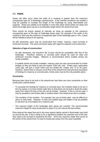 7. INSTALLATION OF FOOTBRIDGES




7.3 PIERS

Cases will often occur when the width of a crossing is greater than the maximum
unsupported span for a footbridge superstructure. If the riverbed conditions are suitable it
may be possible to increase the length of the footbridge by using intermediate pier
supports. These are unlikely to be feasible in more hilly areas where banks are steep and
where the bridge deck may be a considerable height above the stream/river bed.

Piers should be evenly spaced at intervals as close as possible to the maximum
unsupported span of the type of footbridge being used. For example if the width of the
crossing is 25m and the maximum unsupported span of the footbridge type is 10m, 2 piers
will be needed at about 8.3m spacing.

As with abutments, piers may be constructed from timber, masonry, mass concrete or
reinforced concrete. The same comments apply with regard to selection and construction.

Selection of type of construction:

    As with abutments, the long-term life of piers should be compatible with that of the
    footbridge. Therefore masonry or concrete piers should be used for steel and
    reinforced concrete bridges. Masonry is recommended where suitable stones are
    locally available.

    If suitable stones are locally available, masonry piers are also recommended for timber
    bridges as they are likely to give the lowest ‘Total Life’ cost. Timber piers, particularly
    using logs, will give a lower initial cost but limited life, maybe only 15 to 20 years.
    However, where there is all-year round flow of the stream/river that prevents excavation
    of footings for masonry or concrete piers, timber piers may be the only possible option.

Constraints:

Because piers have to be built in the stream/river bed there are more constraints on their
construction outlined below:

-   To excavate the footings for masonry or concrete piers, the riverbed needs to be dry in
    the dry season or to have limited water flow so that dams can be built to divert the water
    away from where the foot of the pier will be located. However, if this is not the case, it
    may be possible to sink timber piles in shallow water if the stream/river bed is suitable.

-   The condition of the riverbed. For example, the use of timber piles may be difficult on
    stony or rocky beds However, if rocks are suitable large and stable it may be possible
    to use them as a foundation for a masonry pier.

-   The required height of the footbridge deck above the riverbed. The recommended
    maximum height for local construction is about 2 to 2.5m above the bed surface.

Piers obstruct the water flow and in the rainy season debris carried in flood-water may build
up around the pier. If this is likely to be a significant problem the upstream end of the pier
may need to be rounded to streamline the flow. Since the maximum water flow occurs at
the centre of the stream/river it is best to locate piers away from this area if possible.




                                                                                      Page 121
 
