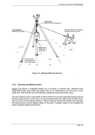 7. INSTALLATION OF FOOTBRIDGES




                                                    Pulley Block
                                                    about 5 to 6m from ground



Concrete Block                                                                  Repeated lifting and dropping
weight 80 to 100kg                                                              hammers pile into ground




                                          Drop 1 to 1.5m




                                           Steel Cap to
                                           protect top of
                                           timber pile




                     Initially set pile
                     in excavated hole
                     0.5 to 0.8m deep




                                  Figure 7.9: Sinking of Piles into Ground




7.3.3   Concrete and Masonry Piers

Figure 7.10 shows a suggested design for a concrete or masonry pier. Although more
costly than timber piers these will require little or no maintenance and will have a much
longer life. Their total life cost will therefore probably be lower than timber piers.

The pier needs to have a seat depth of 350 to 400mm to provide adequate bearing area for
the two spans that join at the pier. It is recommended that hard rubber pads at least 10mm
thick are used for the bearing surfaces. These should be about 5mm smaller all round than
the bearing area to avoid trapping water on the seat. If suitable rubber is not available the
seats should be sealed with bitumen.




                                                                                                   Page 125
 