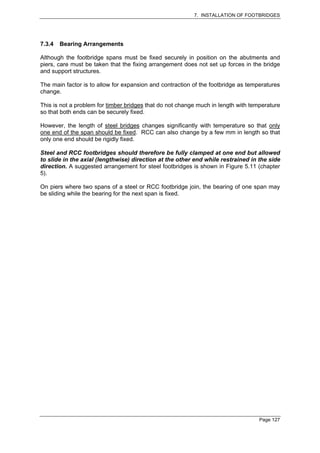7. INSTALLATION OF FOOTBRIDGES




7.3.4   Bearing Arrangements

Although the footbridge spans must be fixed securely in position on the abutments and
piers, care must be taken that the fixing arrangement does not set up forces in the bridge
and support structures.

The main factor is to allow for expansion and contraction of the footbridge as temperatures
change.

This is not a problem for timber bridges that do not change much in length with temperature
so that both ends can be securely fixed.

However, the length of steel bridges changes significantly with temperature so that only
one end of the span should be fixed. RCC can also change by a few mm in length so that
only one end should be rigidly fixed.

Steel and RCC footbridges should therefore be fully clamped at one end but allowed
to slide in the axial (lengthwise) direction at the other end while restrained in the side
direction. A suggested arrangement for steel footbridges is shown in Figure 5.11 (chapter
5).

On piers where two spans of a steel or RCC footbridge join, the bearing of one span may
be sliding while the bearing for the next span is fixed.




                                                                                   Page 127
 