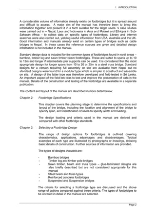 1. INTRODUCTION




A considerable volume of information already exists on footbridges but it is spread around
and difficult to access. A major aim of the manual has therefore been to bring this
information together and present it in a form suitable for the target users. 5 case studies
were carried out in – Nepal, Laos and Indonesia in Asia and Malawi and Ethiopia in Sub-
Saharan Africa – to collect data on specific types of footbridges. Library and Internet
searches were also carried out, yielding useful information from USA, Australia and the UK.
Good information and manuals already exist on certain types of bridges such as cable
bridges in Nepal. In these cases the reference sources are given and detailed design
information is not included in the manual.

Standard design data is included for the common types of footbridges found in rural areas –
bamboo, timber log and sawn timber beam footbridges. These are suited to spans up to 10
to 12m and longer if intermediate pier supports can be used. It is considered that the most
appropriate design for longer spans from 10 to 20 or 25m is a steel truss bridge. Standard
designs for a version requiring full assembly on site are available from Nepal but no
standard designs were found for a modular type which is simpler to construct and assemble
on site. A design of the latter type was therefore developed and field-tested in Sri Lanka.
An important aspect of the field-test was to test and improve the presentation of data in the
manual. Details of the construction and testing of the footbridge are available in a separate
publication.

The content and layout of the manual are described in more detail below:

Chapter 2:     Footbridge Specifications

               This chapter covers the planning stage to determine the specifications and
               layout of the bridge, including the location and alignment of the bridge to
               specify span, and identification of users to specify width and loading.

               The design loading and criteria used in the manual are derived and
               compared with other footbridge standards

Chapter 3:     Selecting a Footbridge Design

               The range of design options for footbridges is outlined covering
               characteristics, applications, advantages and disadvantages. Typical
               examples of each type are illustrated by photographs or drawings, showing
               basic details of construction. Further sources of information are provided.

               The types of designs included are:

              -       Bamboo bridges
              -       Timber log and timber pole bridges
               -      Sawn timber, beam and truss types – glue-laminated designs are
                      also briefly described but are not considered appropriate for this
                      manual
               -      Steel beam and truss types
               -      Reinforced concrete footbridges
               -      Suspended and Suspension bridges

              The criteria for selecting a footbridge type are discussed and the above
              range of options compared against these criteria. The types of footbridges to
              be covered in detail in the manual are selected.


                                                                                       Page 2
 