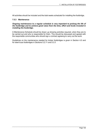 7. INSTALLATION OF FOOTBRIDGES




All activities should be included and the total weeks scheduled for installing the footbridge.

7.5.3   Maintenance

Ongoing maintenance to a regular schedule is very important to prolong the life of
the footbridge and to achieve good value from the time, effort and funds invested in
installing the footbridge.

A Maintenance Schedule should be drawn up showing activities required, when they are to
be carried out and who is responsible for them. This should be discussed and agreed with
the responsible communities who should sign a contract agreeing to carry out the work.

Guidelines on the maintenance needed for timber footbridges is given in Section 4.5 and
for steel truss footbridges in Sections 5.2.11 and 5.3.3




                                                                                       Page 136
 