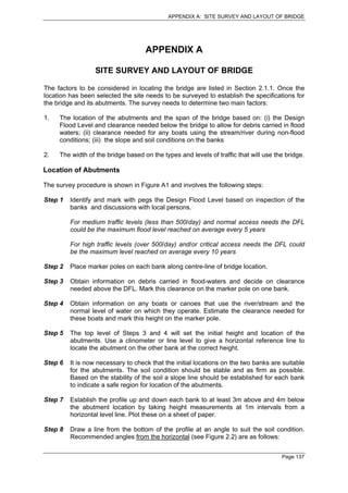 APPENDIX A: SITE SURVEY AND LAYOUT OF BRIDGE




                                    APPENDIX A

                  SITE SURVEY AND LAYOUT OF BRIDGE

The factors to be considered in locating the bridge are listed in Section 2.1.1. Once the
location has been selected the site needs to be surveyed to establish the specifications for
the bridge and its abutments. The survey needs to determine two main factors:

1.   The location of the abutments and the span of the bridge based on: (i) the Design
     Flood Level and clearance needed below the bridge to allow for debris carried in flood
     waters; (ii) clearance needed for any boats using the stream/river during non-flood
     conditions; (iii) the slope and soil conditions on the banks

2.   The width of the bridge based on the types and levels of traffic that will use the bridge.

Location of Abutments

The survey procedure is shown in Figure A1 and involves the following steps:

Step 1   Identify and mark with pegs the Design Flood Level based on inspection of the
         banks and discussions with local persons.

         For medium traffic levels (less than 500/day) and normal access needs the DFL
         could be the maximum flood level reached on average every 5 years

         For high traffic levels (over 500/day) and/or critical access needs the DFL could
         be the maximum level reached on average every 10 years

Step 2   Place marker poles on each bank along centre-line of bridge location.

Step 3   Obtain information on debris carried in flood-waters and decide on clearance
         needed above the DFL. Mark this clearance on the marker pole on one bank.

Step 4   Obtain information on any boats or canoes that use the river/stream and the
         normal level of water on which they operate. Estimate the clearance needed for
         these boats and mark this height on the marker pole.

Step 5   The top level of Steps 3 and 4 will set the initial height and location of the
         abutments. Use a clinometer or line level to give a horizontal reference line to
         locate the abutment on the other bank at the correct height.

Step 6   It is now necessary to check that the initial locations on the two banks are suitable
         for the abutments. The soil condition should be stable and as firm as possible.
         Based on the stability of the soil a slope line should be established for each bank
         to indicate a safe region for location of the abutments.

Step 7   Establish the profile up and down each bank to at least 3m above and 4m below
         the abutment location by taking height measurements at 1m intervals from a
         horizontal level line. Plot these on a sheet of paper.

Step 8   Draw a line from the bottom of the profile at an angle to suit the soil condition.
         Recommended angles from the horizontal (see Figure 2.2) are as follows:


                                                                                      Page 137
 