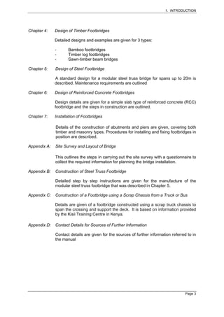 1. INTRODUCTION




Chapter 4:    Design of Timber Footbridges

              Detailed designs and examples are given for 3 types:

              -      Bamboo footbridges
              -      Timber log footbridges
              -      Sawn-timber beam bridges

Chapter 5:    Design of Steel Footbridge

              A standard design for a modular steel truss bridge for spans up to 20m is
              described. Maintenance requirements are outlined

Chapter 6:    Design of Reinforced Concrete Footbridges

              Design details are given for a simple slab type of reinforced concrete (RCC)
              footbridge and the steps in construction are outlined.

Chapter 7:    Installation of Footbridges

              Details of the construction of abutments and piers are given, covering both
              timber and masonry types. Procedures for installing and fixing footbridges in
              position are described.

Appendix A:   Site Survey and Layout of Bridge

              This outlines the steps in carrying out the site survey with a questionnaire to
              collect the required information for planning the bridge installation.

Appendix B:   Construction of Steel Truss Footbridge

              Detailed step by step instructions are given for the manufacture of the
              modular steel truss footbridge that was described in Chapter 5.

Appendix C:   Construction of a Footbridge using a Scrap Chassis from a Truck or Bus

              Details are given of a footbridge constructed using a scrap truck chassis to
              span the crossing and support the deck. It is based on information provided
              by the Kisii Training Centre in Kenya.

Appendix D:   Contact Details for Sources of Further Information

              Contact details are given for the sources of further information referred to in
              the manual




                                                                                       Page 3
 