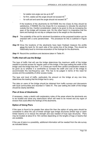 APPENDIX A: SITE SURVEY AND LAYOUT OF BRIDGE




         -                                          o
              for stable rock angle can be up to 60
                                                                   o
         -    for firm, stable soil the angle should not exceed 45
                                                                     o
         -    for soft soil and sand the angle should not exceed 35
.
         If the locations of the abutments lie OUTSIDE this line (Case A) they should be
         satisfactory. If INSIDE this line (Case B) it is necessary to relocate the abutment
         outside the line. Careful consideration needs to be given to this as increasing the
         span of the bridge will increase cost. On the other hand it is imperative that the
         bank and footings do not slip or collapse due to the weight on the abutments.

Step 9   The suitability of the soil for abutment foundations at the proposed location can be
         checked with a cone penetrometer. The procedure for this is outlined in Figure
         A.2.

Step 10 Once the locations of the abutments have been finalised measure the profile
        along the bank for 3m each side of the centre line of the bridge. This should be
        reasonably level to minimise excavation of the footings for the abutments.

Step 11 Record the conditions and decisions taken in Table A1.

Traffic that will use the Bridge

The type of traffic that will use the bridge determines the maximum width of the bridge
needed to provide access for regular users of the bridge. If the type setting the width of the
bridge uses the bridge less than 1 or 2 times per month then careful consideration needs to
be given as to whether it is worthwhile to increase the width and cost of the bridge to
accommodate this low-frequency user. This has to be judged in terms of the need for
access and the availability of other access routes.

The type and level of traffic, particularly the amount on the bridge at any one time,
determines the loading that the bridge has to carry.

The data on users of the bridge should be obtained from traffic surveys and discussions
with local communities and recorded in Table A1. The user setting the width of the bridge
should be clearly identified.

Plan of Area of Abutments

If necessary, make a sketch with explanatory notes of the areas where the abutments are
to be located and show any obstructions which will need to be moved and any signs of
erosion that could affect the footings of the abutments.

Option of Using Piers

If the span is found to be greater than about 8m then the option of using piers should be
considered to allow the use of timber stringer type bridge structures (timber logs or sawn
timber beams) or to reduce the strength and size needed of truss type structures. Piers
may be located at about 8 to 10m centres depending on the lengths of logs or beams that
are available.

If the use of piers is a possibility, additional information will be needed from the site survey
as indicated below.


                                                                                       Page 138
 