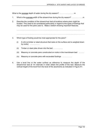 APPENDIX A: SITE SURVEY AND LAYOUT OF BRIDGE




What is the average depth of water during the dry season? ……………………m

1.   What is the average width of the stream/river during the dry season? ………………m

2.   Describe the condition of the stream/river bed at locations where piers might be
     located. This need to be considered particularly in regard to the types of footings that
     may be used for the piers (see 4). Make a sketch showing important features.

     ……………………………………………………………………………………………………

     ……………………………………………………………………………………………………

3.   Which type of footing would be most appropriate for the piers?

     (i)     A crib (a timber or steel structure that rests on the surface and is weighed down
             by rocks) …………….

     (ii)    Timber or steel piles driven into the bed …………….

     (iii)   Masonry or concrete piers constructed on rocks in the river/stream bed ………

     (iv)    Masonry or concrete piers with excavated footings …………….


4.   Use a level line or the water surface as reference to measure the depth of the
     stream/river bed at 1m intervals in order obtain the profile of the bed. Measure the
     vertical height of the level from the level of the abutments as indicated in Figure A1.




                                                                                      Page 140
 