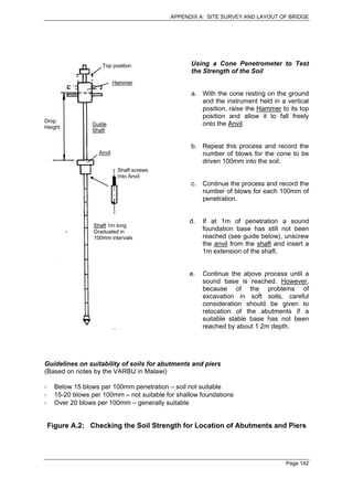 APPENDIX A: SITE SURVEY AND LAYOUT OF BRIDGE




                   Top position                 Using a Cone Penetrometer to Test
                                                the Strength of the Soil
                          Hammer

                                                a. With the cone resting on the ground
                                                   and the instrument held in a vertical
                                                   position, raise the Hammer to its top
                                                   position and allow it to fall freely
Drop
Height
               Guide                               onto the Anvil.
               Shaft


                                                b. Repeat this process and record the
                  Anvil                            number of blows for the cone to be
                                                   driven 100mm into the soil.
                           Shaft screws
                           Into Anvil
                                                c. Continue the process and record the
                                                   number of blows for each 100mm of
                                                   penetration.


                                                d.   If at 1m of penetration a sound
                Shaft 1m long
                Graduated in                         foundation base has still not been
                100mm intervals                      reached (see guide below), unscrew
                                                     the anvil from the shaft and insert a
                                                     1m extension of the shaft.


                                                e.   Continue the above process until a
                                                     sound base is reached. However,
                                                     because of the problems of
                                                     excavation in soft soils, careful
                                                     consideration should be given to
                                                     relocation of the abutments if a
                                                     suitable stable base has not been
                                                     reached by about 1.2m depth.




Guidelines on suitability of soils for abutments and piers
(Based on notes by the VARBU in Malawi)

   Below 15 blows per 100mm penetration – soil not suitable
   15-20 blows per 100mm – not suitable for shallow foundations
   Over 20 blows per 100mm – generally suitable


 Figure A.2: Checking the Soil Strength for Location of Abutments and Piers




                                                                                  Page 142
 