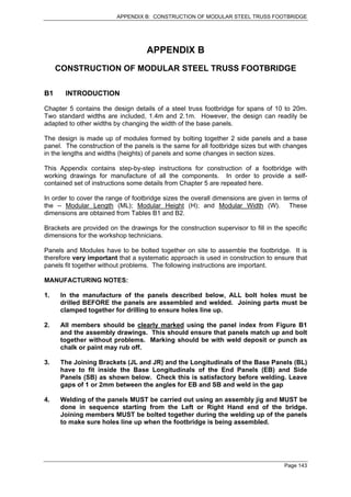 APPENDIX B: CONSTRUCTION OF MODULAR STEEL TRUSS FOOTBRIDGE




                                    APPENDIX B
     CONSTRUCTION OF MODULAR STEEL TRUSS FOOTBRIDGE

B1     INTRODUCTION

Chapter 5 contains the design details of a steel truss footbridge for spans of 10 to 20m.
Two standard widths are included, 1.4m and 2.1m. However, the design can readily be
adapted to other widths by changing the width of the base panels.

The design is made up of modules formed by bolting together 2 side panels and a base
panel. The construction of the panels is the same for all footbridge sizes but with changes
in the lengths and widths (heights) of panels and some changes in section sizes.

This Appendix contains step-by-step instructions for construction of a footbridge with
working drawings for manufacture of all the components. In order to provide a self-
contained set of instructions some details from Chapter 5 are repeated here.

In order to cover the range of footbridge sizes the overall dimensions are given in terms of
the – Modular Length (ML); Modular Height (H); and Modular Width (W). These
dimensions are obtained from Tables B1 and B2.

Brackets are provided on the drawings for the construction supervisor to fill in the specific
dimensions for the workshop technicians.

Panels and Modules have to be bolted together on site to assemble the footbridge. It is
therefore very important that a systematic approach is used in construction to ensure that
panels fit together without problems. The following instructions are important.

MANUFACTURING NOTES:

1.    In the manufacture of the panels described below, ALL bolt holes must be
      drilled BEFORE the panels are assembled and welded. Joining parts must be
      clamped together for drilling to ensure holes line up.

2.    All members should be clearly marked using the panel index from Figure B1
      and the assembly drawings. This should ensure that panels match up and bolt
      together without problems. Marking should be with weld deposit or punch as
      chalk or paint may rub off.

3.    The Joining Brackets (JL and JR) and the Longitudinals of the Base Panels (BL)
      have to fit inside the Base Longitudinals of the End Panels (EB) and Side
      Panels (SB) as shown below. Check this is satisfactory before welding. Leave
      gaps of 1 or 2mm between the angles for EB and SB and weld in the gap

4.    Welding of the panels MUST be carried out using an assembly jig and MUST be
      done in sequence starting from the Left or Right Hand end of the bridge.
      Joining members MUST be bolted together during the welding up of the panels
      to make sure holes line up when the footbridge is being assembled.




                                                                                    Page 143
 
