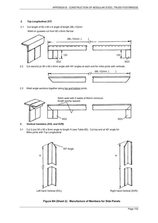 APPENDIX B: CONSTRUCTION OF MODULAR STEEL TRUSS FOOTBRIDGE




2.    Top Longitudinal (ST)

2.1   Cut length of 60 x 60 x 6 angle of length (ML-12)mm
       Weld on gussets cut from 60 x 6mm flat bar


                                                (ML-12)mm [       ]




                                          120                                                 120

                                  SG2                                                                SG3
2.2   Cut second pc 60 x 60 x 6mm angle with 45o angles at each end for mitre joints with verticals.

                                                                      (ML-12)mm [         ]




2.3   Weld angle sections together along top and bottom joints.



                                   Stitch weld with 5 welds of 80mm minimum
                                   length evenly spaced




                                          SG2                                                  SG3

3.    Vertical members (SVL and SVR)

3.1   Cut 2 pcs 50 x 50 x 6mm angle to length H (see Table B2). Cut top end at 45o angle for
      Mitre joints with Top Longitudinal




                                          45o Angle

                  H                                                                       H




               Left hand Vertical (SVL)                                              Right hand Vertical (SVR)



                      Figure B4 (Sheet 2): Manufacture of Members for Side Panels

                                                                                                       Page 152
 