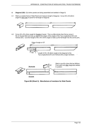 APPENDIX B: CONSTRUCTION OF MODULAR STEEL TRUSS FOOTBRIDGE




4.    Diagonal (SD) (Cut when panels are being assembled and welded in Stage 5)

4.1   Weld up outside frame of Side Panel and measure length of diagonal. Cut pc 50 x 50 x6mm
      angle for deck side of panel for full length of diagonal.




4.2   Cut pc 50 x 50 x 6mm angle for Outside of panel. This is a little shorter than first pc since it
      fits on Gusset SG2 and buts up against the edges of the angles of the Top Longitudinal (SV) and
      Vertical (SV). Cut short length of 40 x 40 x 6mm angle to make up the full length into the corner joint..


                                Edge of angle on ST




                               100        Length of 40 x 40 x6mm angle to link diagonal to the
                                          Top Longitudinal (ST) and Vertical (SVL) angle members




                                                                       Weld in pcs 60 x 6mm flat bar 800mm
                                                             40        From each end after diagonals welded
                           Deckside                                    In position




                           Outside


                    Figure B4 (Sheet 3): Manufacture of members for Side Panels




                                                                                                      Page 153
 