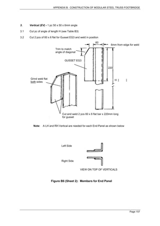 APPENDIX B: CONSTRUCTION OF MODULAR STEEL TRUSS FOOTBRIDGE




3.    Vertical (EV) - 1 pc 50 x 50 x 6mm angle

3.1   Cut pc of angle of length H (see Table B3)

3.2   Cut 2 pcs of 60 x 6 flat for Gusset EG3 and weld in position
                                                               60
                                                                          6mm from edge for weld
                            Trim to match
                            angle of diagonal


                                    GUSSET EG3

                                                                        220



      Grind weld flat                                                         H [    ]
      both sides




                                  Cut and weld 2 pcs 60 x 6 flat bar x 220mm long
                                  for gusset


         Note:   A LH and RH Vertical are needed for each End Panel as shown below




                                 Left Side




                                 Right Side


                                                   VIEW ON TOP OF VERTICALS



                        Figure B6 (Sheet 2): Members for End Panel




                                                                                         Page 157
 