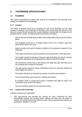 2. FOOTBRIDGE SPECIFICATIONS




 2.        FOOTBRIDGE SPECIFICATIONS

 2.1      PLANNING

 This section summarises the factors that need to be considered in the planning of the
 design and installation of the footbridge.

 2.1.1    Location

 The choice of location should try to minimise the cost of the footbridge and the work
 involved in installing it and maximise the benefits to the communities that will use it. The
 selection process should consider the overall installation covering both the bridge and the
 approach paths or tracks. The following factors should be considered:

          Use the shortest possible span (length) of the bridge taking into account the factors
          below

          The footbridge should be on a straight section of the river or stream, away from
          bends where erosion can occur.

          Select a location with good foundation conditions for the abutment supports for the
          footbridge

          The location should be as close as possible to any existing path or track alignment

          The location should provide good clearance against flooding and should minimise
          the need for earthworks on the approaches to raise the level of the bridge

          The stream/river should have a well defined and stable flow path with little risk of
          this changing due to erosion of the banks

          The approaches should be across well-drained ground to minimise problems of
          water-logging and erosion

          The location should be as sheltered as possible to minimise wind problems

          The site should allow good access for materials and workers.

          It is helpful if there is a good local supply of materials that might be used in the
          construction such as sand and stones.

          The site should be agreed with the local communities

2.1.2     Layout of the Footbridge

 A bridge is made up of 2 assemblies:

 1.      The superstructure that provides the crossing for users, comprising the deck
         (carriageway surface), the structure which supports the deck such as beams or
         trusses, and railings that provide safety for users. Various superstructure designs are
         presented in Chapters 4, 5 and 6.



                                                                                          Page 5
 