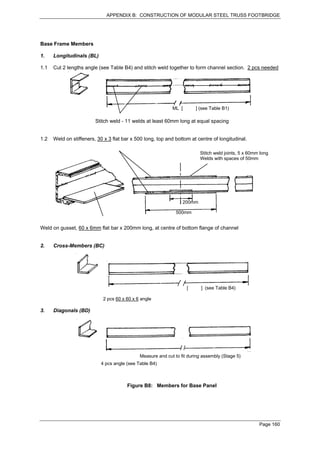 APPENDIX B: CONSTRUCTION OF MODULAR STEEL TRUSS FOOTBRIDGE




Base Frame Members

1.    Longitudinals (BL)

1.1   Cut 2 lengths angle (see Table B4) and stitch weld together to form channel section. 2 pcs needed




                                                            ML [       ] (see Table B1)

                         Stitch weld - 11 welds at least 60mm long at equal spacing


1.2   Weld on stiffeners, 30 x 3 flat bar x 500 long, top and bottom at centre of longitudinal.

                                                                         Stitch weld joints, 5 x 60mm long
                                                                         Welds with spaces of 50mm




                                                                 200mm

                                                              500mm


Weld on gusset, 60 x 6mm flat bar x 200mm long, at centre of bottom flange of channel


2.    Cross-Members (BC)




                                                                   [      ] (see Table B4)

                            2 pcs 60 x 60 x 6 angle

3.    Diagonals (BD)




                                             Measure and cut to fit during assembly (Stage 5)
                           4 pcs angle (see Table B4)



                                       Figure B8: Members for Base Panel




                                                                                                     Page 160
 