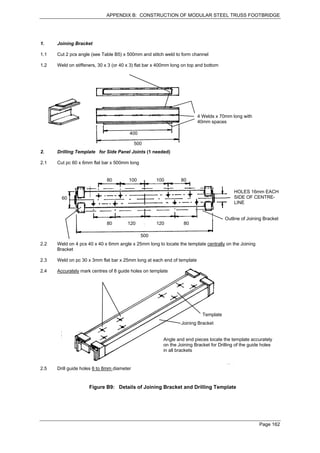 APPENDIX B: CONSTRUCTION OF MODULAR STEEL TRUSS FOOTBRIDGE




1.    Joining Bracket

1.1   Cut 2 pcs angle (see Table B5) x 500mm and stitch weld to form channel

1.2   Weld on stiffeners, 30 x 3 (or 40 x 3) flat bar x 400mm long on top and bottom




                                                                         4 Welds x 70mm long with
                                                                         40mm spaces

                                         400

                                            500
2.    Drilling Template for Side Panel Joints (1 needed)

2.1   Cut pc 60 x 6mm flat bar x 500mm long


                              80        100          100         80

                                                                                            HOLES 16mm EACH
        60                                                                                  SIDE OF CENTRE-
                                                                                            LINE


                                                                                       Outline of Joining Bracket
                              80        120          120           80

                                               500
2.2   Weld on 4 pcs 40 x 40 x 6mm angle x 25mm long to locate the template centrally on the Joining
      Bracket

2.3   Weld on pc 30 x 3mm flat bar x 25mm long at each end of template

2.4   Accurately mark centres of 8 guide holes on template




                                                                            Template
                                                                  Joining Bracket


                                                         Angle and end pieces locate the template accurately
                                                         on the Joining Bracket for Drilling of the guide holes
                                                         in all brackets


2.5   Drill guide holes 6 to 8mm diameter


                     Figure B9: Details of Joining Bracket and Drilling Template




                                                                                                        Page 162
 
