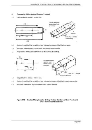 APPENDIX B: CONSTRUCTION OF MODULAR STEEL TRUSS FOOTBRIDGE




3.    Template for Drilling Vertical Members (1 needed)

3.1   Cut pc 60 x 6mm flat bar x 280mm long


                                                         Locate template
                240                                      against top end
                                                         of vertical

                                                  50

                                                                                           Vertical
         60        100                                                           3 pcs 30 x 3 flat bar
                                                                                 x 20mm long
                       280

3.2   Weld on 3 pcs 30 x 3 flat bar x 20mm long to locate template on 50 x 50 x 6mm angle.

3.3   Accurately mark centres of 2 guide holes and drill 6 to 8mm diameter

4.    Template for Drilling Cross Members of Base Panel (1 needed)


         50

                                                Locate template
                                                against each
                                                end of cross-
                                                member
                             50

                 160
                                                                                      3 pcs 30 x 3 flat bar
                                                                             Cross Member
4.1   Cut pc 60 x 6mm flat bar x 160mm long

4.2   Weld on 3 pcs 30 x 3 flat bar x 20mm long to locate template on 60 x 60 x 6 angle cross-member

4.3   Accurately mark centre of guide hole and drill 6 to 8mm diameter




      Figure B10: Details of Templates for Drilling Vertical Members of Side Panels and
                                    Cross-Members of Base Panels




                                                                                                 Page 163
 