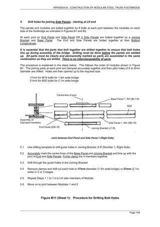 APPENDIX B: CONSTRUCTION OF MODULAR STEEL TRUSS FOOTBRIDGE




5.    Drill holes for joining Side Panels - starting at LH end

The panels and modules are bolted together by 8 bolts at each joint between the modules on each
side of the footbridge as indicated in Figures B1 and B2.

At each joint an End Panel and Side Panel OR 2 Side Panels are bolted together by a Joining
Bracket and Base Panel. The End and Side Panels are bolted together at their Bottom
Longitudinals.

It is essential that the parts that bolt together are drilled together to ensure that bolt holes
line up during assembly of the bridge. Drilling must be done before the panels are welded
up. All parts must be clearly and permanently marked so parts are assembled in the same
combination as they are drilled. There is no interchangeability of parts.

The procedure is explained in the steps below. This follows the order of modules shown in Figure
B1. The joining parts at each joint are clamped accurately together and then pilot holes of 6 to 8mm
diameter are drilled. Holes are then opened up to the required size:

        17mm for M16 bolts for 1.4m wide bridge
        21mm for M20 bolts for 2.1m wide bridge




                               Centre-line of joint
                                                                                Base Panel 1, RH (BL1.R)

                                                                                             SG4




Assembly of
Clamped members                                                              Side Panel 1, RH (SB1.R)
                End Panel (EB1.R)                             Joining Bracket (J1.R)


                          Joint between End Panel and Side Panel 1 (Right Side)


5.1   Use drilling template to drill guide holes in Joining Bracket JI.R (Number 1, Right Side).

5.2   Accurately mark the centre lines of the Base Panel and Joining Bracket and line up with the
      joint of End and Side Panels. Firmly clamp the 4 members together.

5.3   Drill through the guide holes in the Joining Bracket.

5.4   Remove clamps and drill out each hole to 17mm diameter (1.4m wide bridge) or 21mm (2.1m
      wide) in 2 or 3 stages.

5.5   Repeat Steps 1.1 to 1.4 to LH side members of Module.

5.6   Move on to joint between Modules 1 and 2




                  Figure B11 (Sheet 1): Procedure for Drilling Bolt Holes



                                                                                               Page 164
 