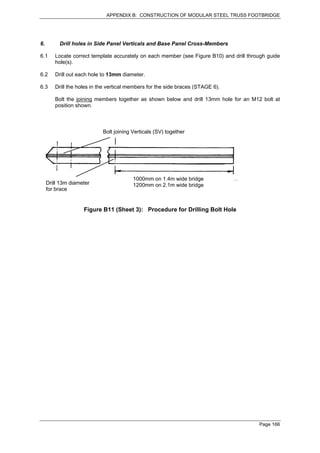 APPENDIX B: CONSTRUCTION OF MODULAR STEEL TRUSS FOOTBRIDGE




6.        Drill holes in Side Panel Verticals and Base Panel Cross-Members

6.1     Locate correct template accurately on each member (see Figure B10) and drill through guide
        hole(s).

6.2     Drill out each hole to 13mm diameter.

6.3     Drill the holes in the vertical members for the side braces (STAGE 6).

        Bolt the joining members together as shown below and drill 13mm hole for an M12 bolt at
        position shown.



                            Bolt joining Verticals (SV) together




                                         1000mm on 1.4m wide bridge
     Drill 13m diameter                  1200mm on 2.1m wide bridge
     for brace


                    Figure B11 (Sheet 3): Procedure for Drilling Bolt Hole




                                                                                         Page 166
 