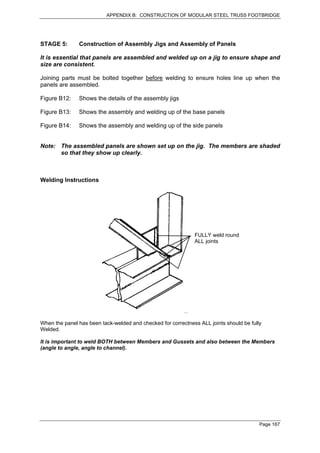 APPENDIX B: CONSTRUCTION OF MODULAR STEEL TRUSS FOOTBRIDGE




STAGE 5:       Construction of Assembly Jigs and Assembly of Panels

It is essential that panels are assembled and welded up on a jig to ensure shape and
size are consistent.

Joining parts must be bolted together before welding to ensure holes line up when the
panels are assembled.

Figure B12:    Shows the details of the assembly jigs

Figure B13:    Shows the assembly and welding up of the base panels

Figure B14:    Shows the assembly and welding up of the side panels


Note: The assembled panels are shown set up on the jig. The members are shaded
      so that they show up clearly.



Welding Instructions




                                                              FULLY weld round
                                                              ALL joints




When the panel has been tack-welded and checked for correctness ALL joints should be fully
Welded.

It is important to weld BOTH between Members and Gussets and also between the Members
(angle to angle, angle to channel).




                                                                                         Page 167
 