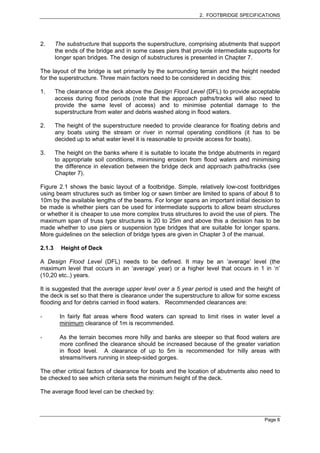 2. FOOTBRIDGE SPECIFICATIONS




2.      The substructure that supports the superstructure, comprising abutments that support
        the ends of the bridge and in some cases piers that provide intermediate supports for
        longer span bridges. The design of substructures is presented in Chapter 7.

The layout of the bridge is set primarily by the surrounding terrain and the height needed
for the superstructure. Three main factors need to be considered in deciding this:

1.      The clearance of the deck above the Design Flood Level (DFL) to provide acceptable
        access during flood periods (note that the approach paths/tracks will also need to
        provide the same level of access) and to minimise potential damage to the
        superstructure from water and debris washed along in flood waters.

2.      The height of the superstructure needed to provide clearance for floating debris and
        any boats using the stream or river in normal operating conditions (it has to be
        decided up to what water level it is reasonable to provide access for boats).

3.      The height on the banks where it is suitable to locate the bridge abutments in regard
        to appropriate soil conditions, minimising erosion from flood waters and minimising
        the difference in elevation between the bridge deck and approach paths/tracks (see
        Chapter 7).

Figure 2.1 shows the basic layout of a footbridge. Simple, relatively low-cost footbridges
using beam structures such as timber log or sawn timber are limited to spans of about 8 to
10m by the available lengths of the beams. For longer spans an important initial decision to
be made is whether piers can be used for intermediate supports to allow beam structures
or whether it is cheaper to use more complex truss structures to avoid the use of piers. The
maximum span of truss type structures is 20 to 25m and above this a decision has to be
made whether to use piers or suspension type bridges that are suitable for longer spans.
More guidelines on the selection of bridge types are given in Chapter 3 of the manual.

2.1.3     Height of Deck

A Design Flood Level (DFL) needs to be defined. It may be an ‘average’ level (the
maximum level that occurs in an ‘average’ year) or a higher level that occurs in 1 in ‘n’
(10,20 etc..) years.

It is suggested that the average upper level over a 5 year period is used and the height of
the deck is set so that there is clearance under the superstructure to allow for some excess
flooding and for debris carried in flood waters. Recommended clearances are:

         In fairly flat areas where flood waters can spread to limit rises in water level a
         minimum clearance of 1m is recommended.

         As the terrain becomes more hilly and banks are steeper so that flood waters are
         more confined the clearance should be increased because of the greater variation
         in flood level. A clearance of up to 5m is recommended for hilly areas with
         streams/rivers running in steep-sided gorges.

The other critical factors of clearance for boats and the location of abutments also need to
be checked to see which criteria sets the minimum height of the deck.

The average flood level can be checked by:



                                                                                       Page 6
 