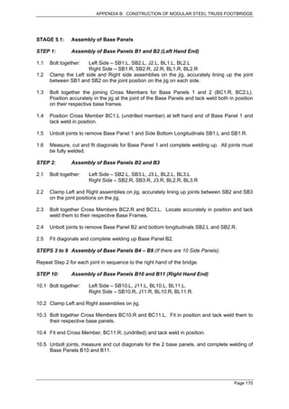 APPENDIX B: CONSTRUCTION OF MODULAR STEEL TRUSS FOOTBRIDGE




STAGE 5.1:     Assembly of Base Panels

STEP 1:        Assembly of Base Panels B1 and B2 (Left Hand End)

1.1   Bolt together:  Left Side – SB1.L, SB2.L, J2.L, BL1.L, BL2.L
                      Right Side – SB1.R, SB2.R, J2.R, BL1.R, BL2.R
1.2   Clamp the Left side and Right side assemblies on the jig, accurately lining up the joint
      between SB1 and SB2 on the joint position on the jig on each side.

1.3   Bolt together the joining Cross Members for Base Panels 1 and 2 (BC1.R, BC2.L).
      Position accurately in the jig at the joint of the Base Panels and tack weld both in position
      on their respective base frames.

1.4   Position Cross Member BC1.L (undrilled member) at left hand end of Base Panel 1 and
      tack weld in position.

1.5   Unbolt joints to remove Base Panel 1 and Side Bottom Longitudinals SB1.L and SB1.R.

1.6   Measure, cut and fit diagonals for Base Panel 1 and complete welding up. All joints must
      be fully welded.

STEP 2:        Assembly of Base Panels B2 and B3

2.1   Bolt together:   Left Side – SB2.L, SB3.L, J3.L, BL2.L, BL3.L
                       Right Side – SB2.R, SB3.R, J3.R, BL2.R, BL3.R

2.2   Clamp Left and Right assemblies on jig, accurately lining up joints between SB2 and SB3
      on the joint positions on the jig.

2.3   Bolt together Cross Members BC2.R and BC3.L. Locate accurately in position and tack
      weld them to their respective Base Frames.

2.4   Unbolt joints to remove Base Panel B2 and bottom longitudinals SB2.L and SB2.R.

2.5   Fit diagonals and complete welding up Base Panel B2.

STEPS 3 to 9 Assembly of Base Panels B4 – B9 (If there are 10 Side Panels).

Repeat Step 2 for each joint in sequence to the right hand of the bridge.

STEP 10:       Assembly of Base Panels B10 and B11 (Right Hand End)

10.1 Bolt together:    Left Side – SB10.L, J11.L, BL10.L, BL11.L.
                       Right Side – SB10.R, J11.R, BL10.R, BL11.R.

10.2 Clamp Left and Right assemblies on jig.

10.3 Bolt together Cross Members BC10.R and BC11.L. Fit in position and tack weld them to
     their respective base panels.

10.4 Fit end Cross Member, BC11.R, (undrilled) and tack weld in position.

10.5 Unbolt joints, measure and cut diagonals for the 2 base panels. and complete welding of
     Base Panels B10 and B11.




                                                                                          Page 170
 