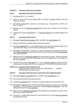 APPENDIX B: CONSTRUCTION OF MODULAR STEEL TRUSS FOOTBRIDGE




STAGE 5.2:      Assembly of Side Panels (Left Side)

STEP 1:         Assembly of End Panel E1 (Left End)

1.1   Bolt together EB1.L, J1.L and SB1.L.

1.2   Clamp on the jig with the joint between EB1.L and SB1.L accurately located on the joint
      centre-line of the jig.

1.3   Bolt together verticals EV1.L and SVL1.L and locate on jig. Tack weld EV1.L to EB1.L and
      SVL1.L to SB1.L.

1.4   Measure and cut the outside face diagonal ED and tack weld in position on the End Panel
      gussets.

1.5   Unbolt joint and remove End Panel E1.L. Fit deck-side diagonal and complete welding of all
      joints.

STEP 2:         Assembly of Side Panel S1

1.1   Bolt together Side Panel Longitudinals, SB1.L and SB2.L with Joining Bracket J2.L.

1.2   Clamp on jig with joint accurately located on the joint centre-line.

1.3   Rest Top Longitudinal ST1.L on the raised supports on the jig with the gussets resting on the
      supports and the mitre joint with the left side vertical aligned for welding.

1.4   Bolt together verticals SVR1.L and SVL2.L. Locate on jig with lower end lined up with the joint
      of the bottom longitudinals and the top end lined up for the mitre joint with the top longitudinal.
      Tack weld all the joints.

1.5   Measure and cut the outside face diagonal SD and tack-weld in position. Note that the upper
      end rests on the gusset and has a short length of 40 x 40 x 6 angle to link it to the angle pc of
      the Top Longitudinal.

1.6   Unbolt joint and remove Side Panel S1.L. Cut the deck-side diagonal noting that this fits
      directly against the angle piece of the Top Longitudinal. Fit in position and fully weld all joints.

STEPS 3 to 9: Assembly of Side Panels S2 to S9
              Repeat procedure of STEP 2 for each pair of Side Panels in             sequence
              working towards the right hand end.

STEP 10:        Assembly of Side Panel S10.L and End Panel E2.L (Right Hand End)

10.1 Bolt together Bottom Longitudinals SB10.L and EB2.L with Joining Bracket J11.L.

10.2 Clamp on jig with the joint accurately positioned.

10.3 Locate Top Longitudinal ST10.L in position on supports, aligning mitre joint with SVL10.L.

10.4 Bolt together Verticals SVR10.L and EV2.L and locate on jig lining up joints to top and bottom
     longitudinals. Tack weld bottom ends to their respective Bottom Longitudinals. Tack weld
     verticals for Panel S10 to Top Longitudinal.

10.5 Measure and cut outside face diagonals SD10 and ED2 and tack weld them in position on the
     Side and End Panels respectively.

10.6 Unbolt joint. Complete Side Panel S10.L and End Panel E2.L by fitting deck-side diagonals
     and welding up all joints.



                                                                                                Page 172
 