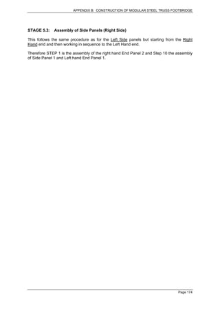 APPENDIX B: CONSTRUCTION OF MODULAR STEEL TRUSS FOOTBRIDGE




STAGE 5.3:   Assembly of Side Panels (Right Side)

This follows the same procedure as for the Left Side panels but starting from the Right
Hand end and then working in sequence to the Left Hand end.

Therefore STEP 1 is the assembly of the right hand End Panel 2 and Step 10 the assembly
of Side Panel 1 and Left hand End Panel 1.




                                                                               Page 174
 