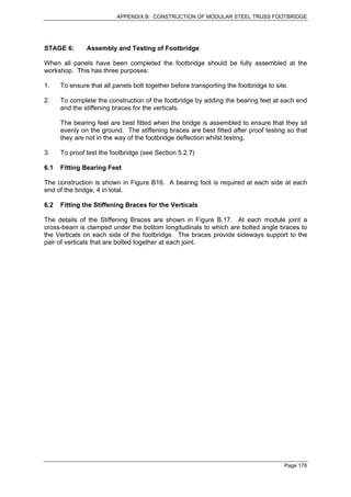 APPENDIX B: CONSTRUCTION OF MODULAR STEEL TRUSS FOOTBRIDGE




STAGE 6:       Assembly and Testing of Footbridge

When all panels have been completed the footbridge should be fully assembled at the
workshop. This has three purposes:

1.    To ensure that all panels bolt together before transporting the footbridge to site.

2.    To complete the construction of the footbridge by adding the bearing feet at each end
      and the stiffening braces for the verticals.

      The bearing feet are best fitted when the bridge is assembled to ensure that they sit
      evenly on the ground. The stiffening braces are best fitted after proof testing so that
      they are not in the way of the footbridge deflection whilst testing.

3.    To proof test the footbridge (see Section 5.2.7)

6.1   Fitting Bearing Feet

The construction is shown in Figure B16. A bearing foot is required at each side at each
end of the bridge, 4 in total.

6.2   Fitting the Stiffening Braces for the Verticals

The details of the Stiffening Braces are shown in Figure B.17. At each module joint a
cross-beam is clamped under the bottom longitudinals to which are bolted angle braces to
the Verticals on each side of the footbridge. The braces provide sideways support to the
pair of verticals that are bolted together at each joint.




                                                                                       Page 176
 