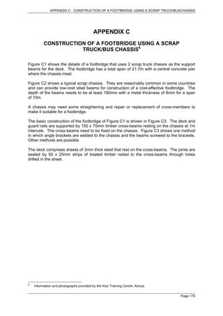 APPENDIX C: CONSTRUCTION OF A FOOTBRIDGE USING A SCRAP TRUCK/BUSCHASSIS




                                          APPENDIX C
          CONSTRUCTION OF A FOOTBRIDGE USING A SCRAP
                     TRUCK/BUS CHASSIS6

Figure C1 shows the details of a footbridge that uses 2 scrap truck chassis as the support
beams for the deck. The footbridge has a total span of 21.7m with a central concrete pier
where the chassis meet.

Figure C2 shows a typical scrap chassis. They are reasonably common in some countries
and can provide low-cost steel beams for construction of a cost-effective footbridge. The
depth of the beams needs to be at least 180mm with a metal thickness of 8mm for a span
of 10m.

A chassis may need some straightening and repair or replacement of cross-members to
make it suitable for a footbridge.

The basic construction of the footbridge of Figure C1 is shown in Figure C3. The deck and
guard rails are supported by 150 x 75mm timber cross-beams resting on the chassis at 1m
intervals. The cross-beams need to be fixed on the chassis. Figure C3 shows one method
in which angle brackets are welded to the chassis and the beams screwed to the brackets.
Other methods are possible.

The deck comprises sheets of 3mm thick steel that rest on the cross-beams. The joints are
sealed by 50 x 25mm strips of treated timber nailed to the cross-beams through holes
drilled in the sheet.




6
    Information and photographs provided by the Kisii Training Centre, Kenya.

                                                                                  Page 179
 