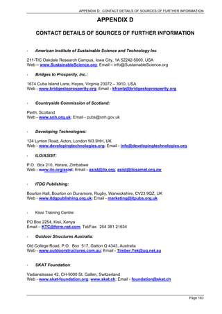 APPENDIX D: CONTACT DETAILS OF SOURCES OF FURTHER INFORMATION

                                     APPENDIX D

    CONTACT DETAILS OF SOURCES OF FURTHER INFORMATION


    American Institute of Sustainable Science and Technology Inc

211-TIC Oakdale Research Campus, Iowa City, 1A 52242-5000, USA
Web – www.SustainableScience.org; Email – info@SustainableScience.org

    Bridges to Prosperity, Inc.:

1674 Cuba Island Lane, Hayes, Virginia 23072 – 3910, USA
Web - www.bridgestoprosperity.org; Email - kfrantz@bridgestoprosperity.org


    Countryside Commission of Scotland:

Perth, Scotland
Web - www.snh.org.uk; Email - pubs@snh.gov.uk


    Developing Technologies:

134 Lynton Road, Acton, London W3 9HH, UK
Web - www.developingtechnologies.org; Email - info@developingtechnologies.org

    ILO/ASIST:

P.O. Box 210, Harare, Zimbabwe
Web - www.ilo.org/asist; Email - asist@ilo.org; asist@ilosamat.org.zw


    ITDG Publishing:

Bourton Hall, Bourton on Dunsmore, Rugby, Warwickshire, CV23 9QZ, UK
Web - www.itdgpublishing.org.uk; Email - marketing@itpubs.org.uk


    Kissi Training Centre:

PO Box 2254, Kisii, Kenya
Email – KTC@form.net.com; Tel/Fax: 254 381 21634

    Outdoor Structures Australia:

Old College Road, P.O. Box 517, Gatton Q 4343, Australia
Web - www.outdoorstructures.com.au; Email - Timber.Tek@uq.net.au


    SKAT Foundation:

Vadianstrasse 42, CH-9000 St. Gallen, Switzerland
Web - www.skat-foundation.org; www.skat.ch; Email - foundation@skat.ch



                                                                                  Page 183
 