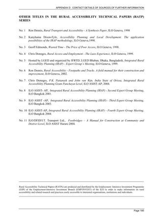 APPENDIX D: CONTACT DETAILS OF SOURCES OF FURTHER INFORMATION


OTHER TITLES IN THE RURAL ACCESSIBILITY TECHNICAL PAPERS (RATP)
SERIES


No. 1    Ron Dennis, Rural Transport and Accessibility - A Synthesis Paper, ILO Geneva, 1998

No. 2    Kanyhama Dixon-Fyle, Accessibility Planning and Local Development. The application
         possibilities of the IRAP methodology, ILO Geneva,1998.

No. 3    Geoff Edmonds, Wasted Time - The Price of Poor Access, ILO Geneva, 1998.

No. 4    Chris Donnges, Rural Access and Employment - The Laos Experience, ILO Geneva, 1999.

No. 5    Hosted by LGED and organized by IFRTD, LGED Bhaban, Dhaka, Bangladesh, Integrated Rural
         Accessibility Planning (IRAP) - Expert Group’s Meeting, ILO Geneva, 1999.

No. 6    Ron Dennis, Rural Accessibility - Footpaths and Tracks. A field manual for their construction and
         improvement, ILO Geneva, 2002.

No. 7    Chris Donnges, P.K. Pattanaik and John van Rijn, India State of Orissa, Integrated Rural
         Accessibility Planning Gram Panchayat Level, ILO ASIST-AP, 2004.

No. 8    ILO ASIST- AP, Integrated Rural Accessibility Planning (IRAP) - Second Expert Group Meeting,
         ILO Bangkok 2001.

No. 9    ILO ASIST -AP, Integrated Rural Accessibility Planning (IRAP) - Third Expert Group Meeting,
         ILO Bangkok 2003.

No. 10 ILO ASIST-AP, Integrated Rural Accessibility Planning (IRAP) - Fourth Expert Group Meeting,
       ILO Bangkok 2004.

No. 11 ILO/DFID/I.T. Transport Ltd., Footbridges – A Manual for Construction at Community and
       District Level, ILO ASIST Harare 2004.




______________________________________________________________________________________

Rural Accessibility Technical Papers (RATPs) are produced and distributed by the Employment- Intensive Investment Programme
(EIIP) of the Employment-Intensive Investment Branch (EMP/INVEST) of the ILO in order to make information on rural
accessibility and related research and practices easily accessible to interested organisations, institutions and individuals.
______________________________________________________________________________________




                                                                                                                  Page 185
 