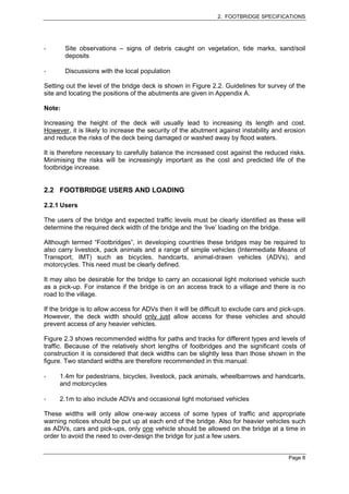 2. FOOTBRIDGE SPECIFICATIONS




        Site observations – signs of debris caught on vegetation, tide marks, sand/soil
        deposits

        Discussions with the local population

Setting out the level of the bridge deck is shown in Figure 2.2. Guidelines for survey of the
site and locating the positions of the abutments are given in Appendix A.

Note:

Increasing the height of the deck will usually lead to increasing its length and cost.
However, it is likely to increase the security of the abutment against instability and erosion
and reduce the risks of the deck being damaged or washed away by flood waters.

It is therefore necessary to carefully balance the increased cost against the reduced risks.
Minimising the risks will be increasingly important as the cost and predicted life of the
footbridge increase.


2.2 FOOTBRIDGE USERS AND LOADING

2.2.1 Users

The users of the bridge and expected traffic levels must be clearly identified as these will
determine the required deck width of the bridge and the ‘live’ loading on the bridge.

Although termed “Footbridges”, in developing countries these bridges may be required to
also carry livestock, pack animals and a range of simple vehicles (Intermediate Means of
Transport, IMT) such as bicycles, handcarts, animal-drawn vehicles (ADVs), and
motorcycles. This need must be clearly defined.

It may also be desirable for the bridge to carry an occasional light motorised vehicle such
as a pick-up. For instance if the bridge is on an access track to a village and there is no
road to the village.

If the bridge is to allow access for ADVs then it will be difficult to exclude cars and pick-ups.
However, the deck width should only just allow access for these vehicles and should
prevent access of any heavier vehicles.

Figure 2.3 shows recommended widths for paths and tracks for different types and levels of
traffic. Because of the relatively short lengths of footbridges and the significant costs of
construction it is considered that deck widths can be slightly less than those shown in the
figure. Two standard widths are therefore recommended in this manual:

     1.4m for pedestrians, bicycles, livestock, pack animals, wheelbarrows and handcarts,
     and motorcycles

     2.1m to also include ADVs and occasional light motorised vehicles

These widths will only allow one-way access of some types of traffic and appropriate
warning notices should be put up at each end of the bridge. Also for heavier vehicles such
as ADVs, cars and pick-ups, only one vehicle should be allowed on the bridge at a time in
order to avoid the need to over-design the bridge for just a few users.


                                                                                          Page 8
 