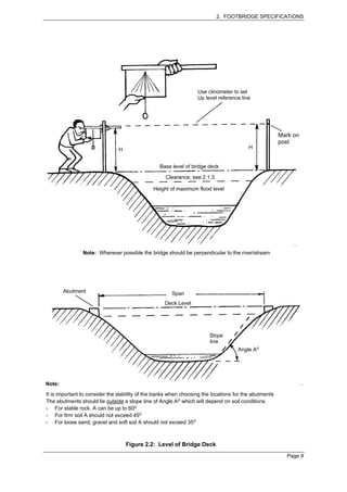 2. FOOTBRIDGE SPECIFICATIONS




                                                                  Use clinometer to set
                                                                  Up level reference line




                                                                                                       Mark on
                                                                                                       post
                               H                                                         H


                                                 Base level of bridge deck

                                                    Clearance, see 2.1.3

                                               Height of maximum flood level




                Note: Wherever possible the bridge should be perpendicular to the river/stream




        Abutment                                       Span
                                                    Deck Level




                                                                       Slope
                                                                       line
                                                                                    Angle Ao




Note:
It is important to consider the stability of the banks when choosing the locations for the abutments
The abutments should lie outside a slope line of Angle Ao which will depend on soil conditions.
- For stable rock. A can be up to 60o
- For firm soil A should not exceed 45o
- For loose sand, gravel and soft soil A should not exceed 35o



                                   Figure 2.2: Level of Bridge Deck
                                                                                                         Page 9
 