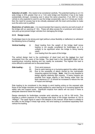 2. FOOTBRIDGE SPECIFICATIONS




Selection of width – this needs to be considered carefully. The potential loading on a 2.1m
wide bridge is 50% greater than on a 1.4m wide bridge and therefore it has to be made
substantially stronger, increasing cost in about the same proportion. If an ADV or motor
vehicle is only expected to want to use the bridge occasionally, say 2 or 3 times per month,
then the need for access has to be critically assessed with the local communities to make
sure the extra cost is justified.

Restriction of vehicle size – it is recommended that masonry columns are built at each of
the bridge with an opening of 1.9m. These will allow access for a Landrover and medium-
size pick-up but prevent larger vehicles from damaging the bridge.

2.2.2   Design Loads

Footbridges have to be strong and rigid (without undue flexibility or deflection) to withstand
the following forms of loading:

Vertical loading -    (i)      Dead loading from the weight of the bridge itself (snow
                               loading is not usually considered for footbridges as it is
                               unlikely to be significant when the bridge is being heavily
                               used).
                      (ii)     Live loading from the users of the bridge

The vertical design load is the combination of dead load and the highest live load
anticipated from the users of the bridge. The dead load is the distributed weight of the
superstructure including decking and can readily be evaluated. The highest live load is
more difficult to estimate and is discussed below.

Side loading -        (i)      From wind pressure
                      (ii)     Due to users leaning on or bumping against the safety railings
                       (iii)   Due to the possibility of debris carried by the river/stream
                               impacting against the bridge. Note: that it is only feasible to
                               design against relatively light impacts. If heavy impacts are
                               possible from larger objects in fast flowing water then the
                               deck clearance (2.1.3) should be increased to reduce the risk
                               of impact and damage.

Side loading to be considered in the design is wind loading acting on the exposed side
faces of the bridge members and loads applied by users leaning on or bumping against the
safety rails and support posts. Significant impacts from debris will not occur if there is
adequate clearance below the bridge.

Design standards for footbridges consider wind velocities up to 140 to 160 km/hr. This
imposes a uniform pressure on the exposed side faces of the bridge members of 130 to
140kg/m2. The upper figure is used in the designs in this manual. Since there is unlikely to
be traffic on the bridge in these high winds, the wind loading is considered separately from
vertical live loading.




                                                                                       Page 11
 