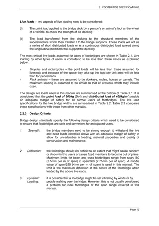 2. FOOTBRIDGE SPECIFICATIONS




Live loads – two aspects of live loading need to be considered:

(i)      The point load applied to the bridge deck by a person’s or animal’s foot or the wheel
         of a vehicle, to check the strength of the decking

(ii)     The load transferred from the decking to the structural members of the
         superstructure which then transfer it to the bridge supports. These loads will act as
         a series of short distributed loads or as a continuous distributed load spread along
         the longitudinal members that support the decking.

The most critical live loads assumed for users of footbridges are shown in Table 2.1. Live
loading by other types of users is considered to be less than these cases as explained
below:

-        Bicycles and motorcycles – the point loads will be less than those assumed for
         livestock and because of the space they take up the load per unit area will be less
         than for pedestrians
-        Pack animals – these are assumed to be donkeys, mules, horses or camels. The
         maximum loading is assumed to be similar to that of livestock which may include
         oxen.

The design live loads used in this manual are summarised at the bottom of Table 2.1. It is
considered that the point load of 500kg (5kN) and distributed load of 400kg/m2 provide
an adequate margin of safety for all normal users of footbridges. The live load
specifications for the two bridge widths are summarised in Table 2.2. Table 2.3 compares
these specifications with those from other manuals.

2.2.3    Design Criteria

Bridge design standards specify the following design criteria which need to be considered
to ensure that footbridges are safe and convenient for anticipated users.

1.      Strength:     the bridge members need to be strong enough to withstand the live
                      and dead loads identified above with an adequate margin of safety to
                      allow for uncertainties in loading, material properties and quality of
                      construction and maintenance.


2.      Deflection:   the footbridge should not deflect to an extent that might cause concern
                      or discomfort to users or cause fixed members to become out of plane.
                      Maximum limits for beam and truss footbridges range from span/180
                      (5.5mm per m of span) to span/360 (2.75mm per of span). A middle
                      value of span/250 (4mm per m of span) is used in this manual. The
                      limit is the maximum deflection at the centre of the footbridge when
                      loaded by the above live loads.

3.      Dynamic:      it is possible that a footbridge might be set vibrating by winds or by
        Loading:      people walking over the bridge. However, this is not usually considered
                      a problem for rural footbridges of the span range covered in this
                      manual.




                                                                                       Page 12
 