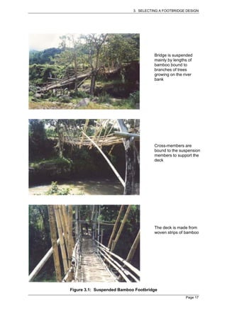 3. SELECTING A FOOTBRIDGE DESIGN




                                      Bridge is suspended
                                      mainly by lengths of
                                      bamboo bound to
                                      branches of trees
                                      growing on the river
                                      bank




                                      Cross-members are
                                      bound to the suspension
                                      members to support the
                                      deck




                                      The deck is made from
                                      woven strips of bamboo




Figure 3.1: Suspended Bamboo Footbridge
                                                      Page 17
 
