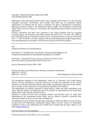 Copyright 8 International Labour Organization 2004
First published October 2004

Publications of the International Labour Office enjoy copyright under Protocol 2 of the Universal
Copyright Convention. Nevertheless, short excerpts from them may be reproduced without
authorization, on condition that the source is indicated. For rights of reproduction or translation,
application should be made to the Publications Bureau (Rights and Permissions), International
Labour Office, CH-1211 Geneva 22, Switzerland. The International Labour Office welcomes such
applications.
Libraries, institutions and other users registered in the United Kingdom with the Copyright
Licensing Agency, 90 Tottenham Court Road, London W1P OLP (Fax: + 44 (0)171 631 5500), in
the United States with the Copyright Clearance Centre, 222 Rosewood Drive, Danvers, MA 01923
(Fax: + 1 508 750 4470) or in other countries with associated Reproduction Rights Organizations,
may make photocopies in accordance with the licences issued to them for this purpose.


ILO
Employment-Intensive Investment Branch

Ron Dennis, I. T Transport Ltd., Consultants in Transport for Development, UK
Funded by the Department for International Development, UK (DFID)

Footbridges: A Manual for Construction at Community and District Level
Rural Accessibility Technical Paper (RAPT) Series No.11

Geneva, International Labour Office, 2004


Poverty alleviation, rural infrastructure, planning, construction, maintenance
ISBN 92-2- 116578-7
ISBN 92-2- 116578-7                                                 ILO Cataloguing in Publication Data


The designations employed in ILO publications, which are in conformity with United Nations
practice, and the presentation of material therein do not imply the expression of any opinion
whatsoever on the part of the International Labour Office concerning the legal status of any country,
area or territory or of its authorities, or concerning the delimitation of its frontiers.
The responsibility for opinions expressed in signed articles, studies and other contributions rests
solely with their authors, and publication does not constitute an endorsement by the International
Labour Office of the opinions expressed in them.
Reference to names of firms and commercial products and processes does not imply their
endorsement by the International Labour Office, and any failure to mention a particular firm,
commercial product or process is not a sign of disapproval.
ILO publications can be obtained through major booksellers or ILO local offices in many countries,
or direct from ILO Publications, International Labour Office, CH-1211 Geneva 22, Switzerland.
Catalogues or lists of new publications are available free of charge from the above address, or by
email: pubvente@ilo.org

Visit our website: www.ilo.org/publns

Printed in International Labour Office, Geneva, Switzerland.
 