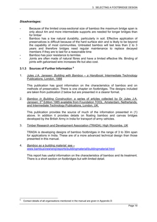 3. SELECTING A FOOTBRIDGE DESIGN




Disadvantages:

-         Because of the limited cross-sectional size of bamboo the maximum bridge span is
          only about 4m and more intermediate supports are needed for longer bridges than
          for timber
-         Bamboo has a low natural durability, particularly in soil. Effective application of
          preservatives is difficult because of the hard surface skin and is likely to be beyond
          the capability of most communities. Untreated bamboo will last less than 2 to 3
          years and therefore bridges need regular maintenance to replace decayed
          members if they are to last for a reasonable time
-         Bamboo has poor resistance to termites
-         Joints are often made of natural fibres and have a limited effective life. Binding of
          joints with galvanised wire increases life but also cost.

3.1.3     Sources of Further Information 5

1.      Jules J.A. Janssen: Building with Bamboo – a Handbook; Intermediate Technology
        Publications, London, 1988

        This publication has good information on the characteristics of bamboo and on
        methods of preservation. There is one chapter on footbridges. The designs included
        are taken from publication 2 below but are presented in a clearer format.

2.      Bamboo in Building Construction: a series of articles collected by Dr Jules J.A.
        Janssen; 3rd Edition 1985 available from Foundation TOOL, Amsterdam, Netherlands,
        and Intermediate Technology Publications, London, UK.

        This publication provides the source of much of the information presented in (1)
        above. In addition it provides details on floating bamboo and canvas bridges
        developed by the British Army in India for transport of army vehicles.

3.      Timber Research and Development Association (TRADA); High Wycombe, UK

        TRADA is developing designs of bamboo footbridges in the range of 3 to 30m span
        for applications in India. These are of a more advanced technical design than those
        presented in this manual.

4.      Bamboo as a building material: see –
        www.bambusnewengreportsbuildingmaterialbuildingmaterial.html

        This report has useful information on the characteristics of bamboo and its treatment.
        There is a short section on footbridges but with limited detail.




5
     Contact details of all organisations mentioned in the manual are given in Appendix D

                                                                                               Page 19
 